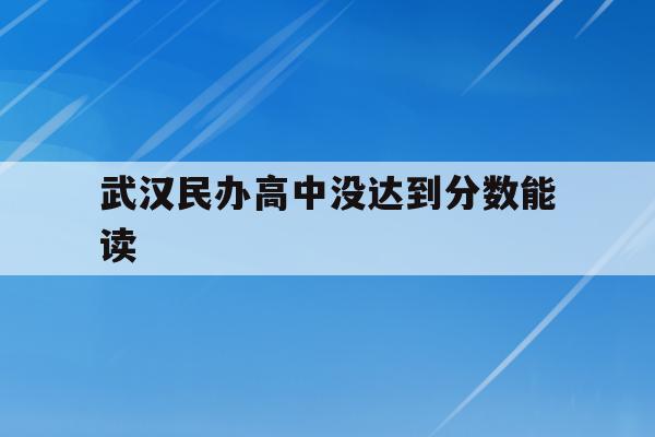  武汉民办高中没达到分数能读_武汉中考没过线能上民办高中吗?