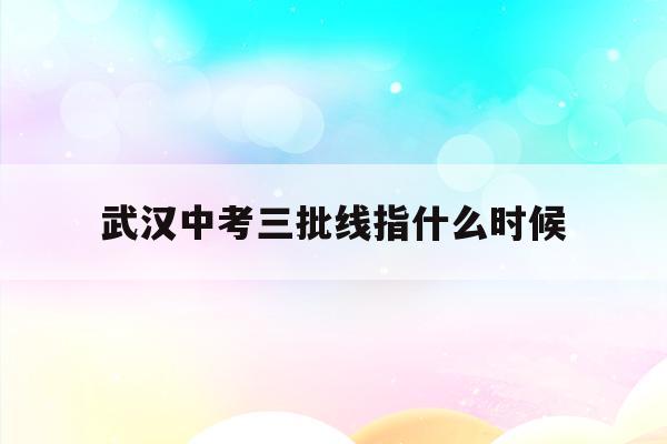  武汉中考三批线指什么时候_武汉中考志愿三批二录取机会