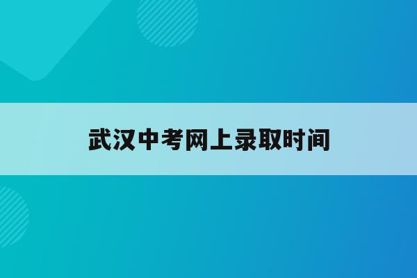  武汉中考网上录取时间_武汉中考网上录取时间查询