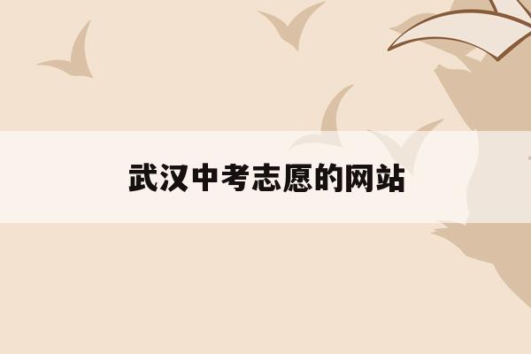  武汉中考志愿的网站_武汉中考志愿填报网站登录